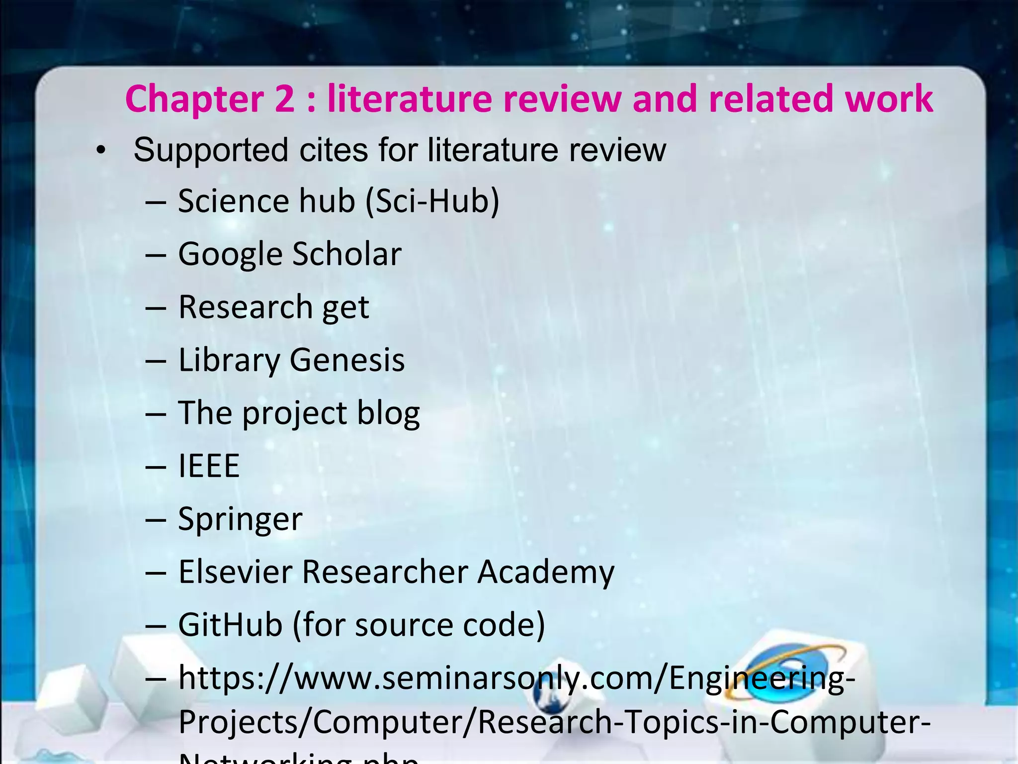Chapter 2 : literature review and related work
• Supported cites for literature review
– Science hub (Sci-Hub)
– Google Scholar
– Research get
– Library Genesis
– The project blog
– IEEE
– Springer
– Elsevier Researcher Academy
– GitHub (for source code)
– https://www.seminarsonly.com/Engineering-
Projects/Computer/Research-Topics-in-Computer-
 