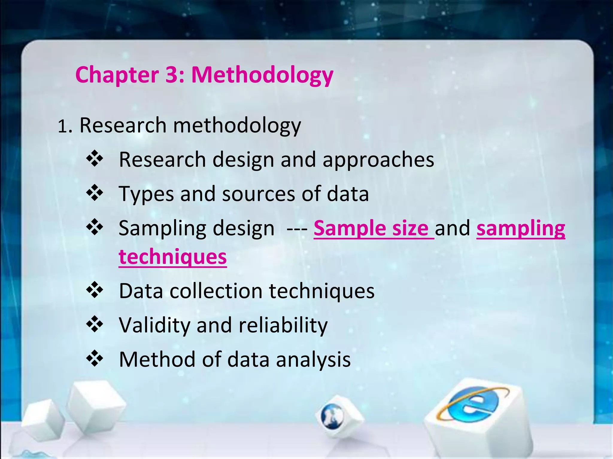 Chapter 3: Methodology
1. Research methodology
 Research design and approaches
 Types and sources of data
 Sampling design --- Sample size and sampling
techniques
 Data collection techniques
 Validity and reliability
 Method of data analysis
 