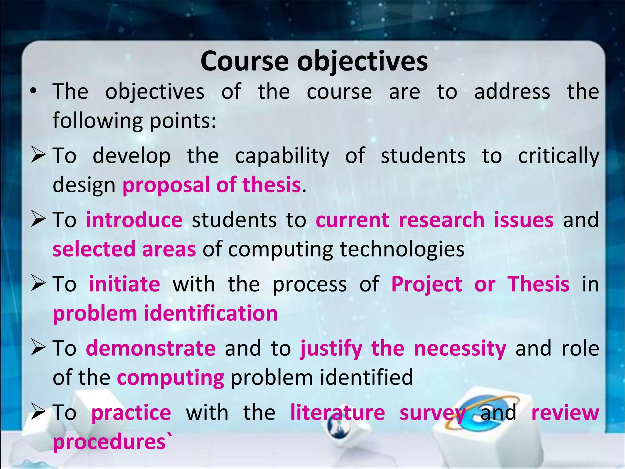 Course objectives
• The objectives of the course are to address the
following points:
 To develop the capability of students to critically
design proposal of thesis.
 To introduce students to current research issues and
selected areas of computing technologies
 To initiate with the process of Project or Thesis in
problem identification
 To demonstrate and to justify the necessity and role
of the computing problem identified
 To practice with the literature survey and review
procedures`
 