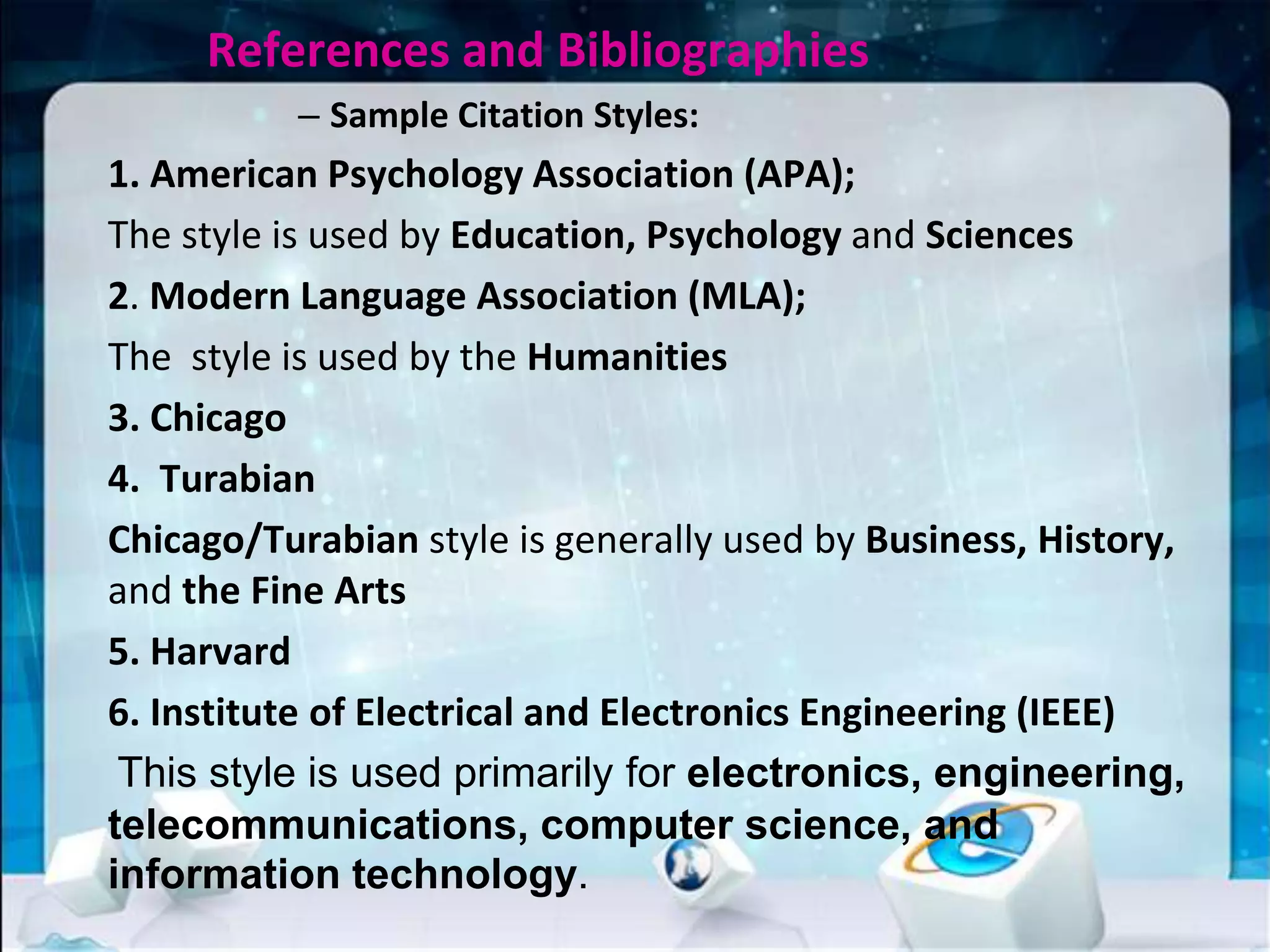 References and Bibliographies
– Sample Citation Styles:
1. American Psychology Association (APA);
The style is used by Education, Psychology and Sciences
2. Modern Language Association (MLA);
The style is used by the Humanities
3. Chicago
4. Turabian
Chicago/Turabian style is generally used by Business, History,
and the Fine Arts
5. Harvard
6. Institute of Electrical and Electronics Engineering (IEEE)
This style is used primarily for electronics, engineering,
telecommunications, computer science, and
information technology.
 