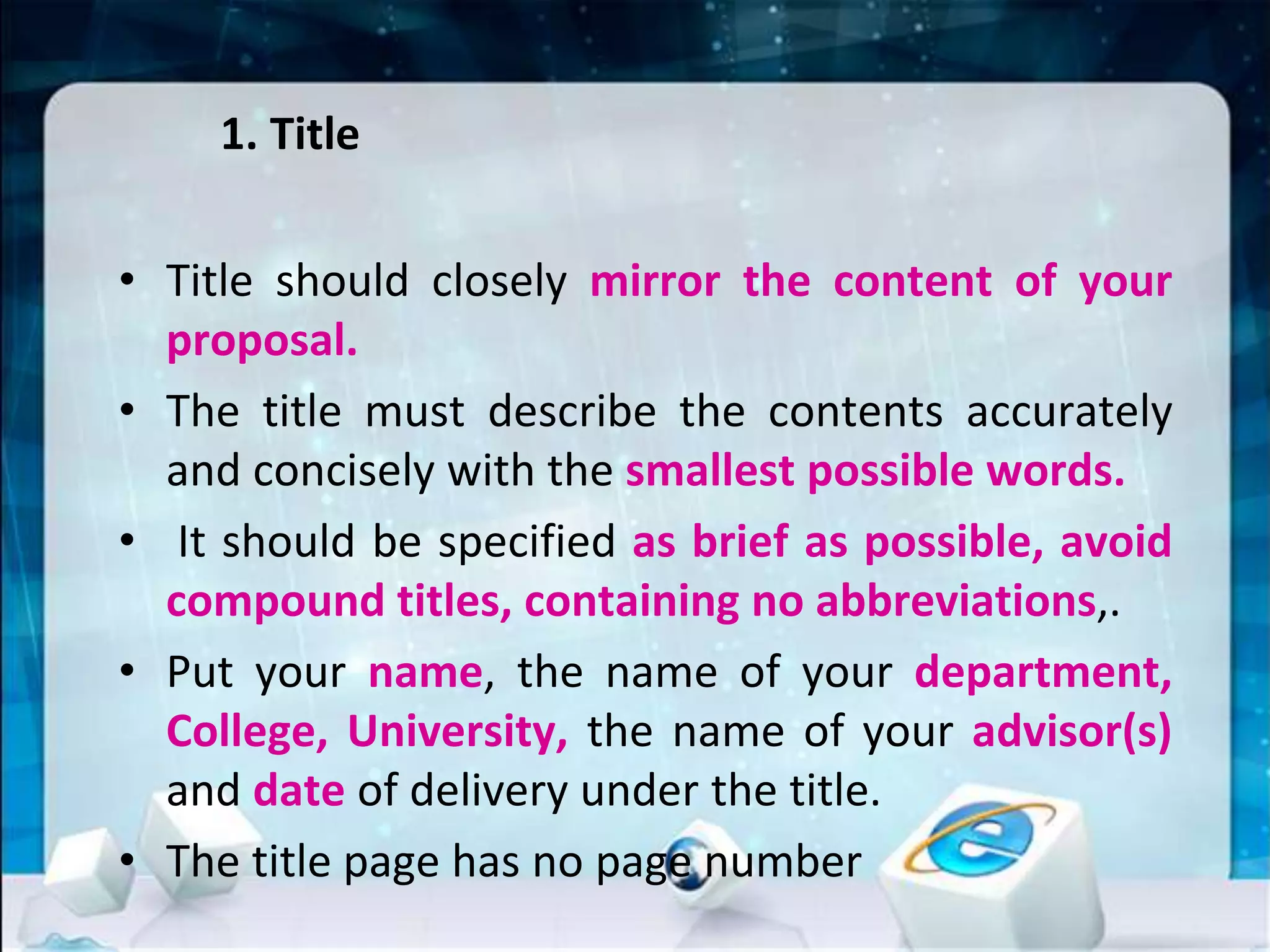 1. Title
• Title should closely mirror the content of your
proposal.
• The title must describe the contents accurately
and concisely with the smallest possible words.
• It should be specified as brief as possible, avoid
compound titles, containing no abbreviations,.
• Put your name, the name of your department,
College, University, the name of your advisor(s)
and date of delivery under the title.
• The title page has no page number
 
