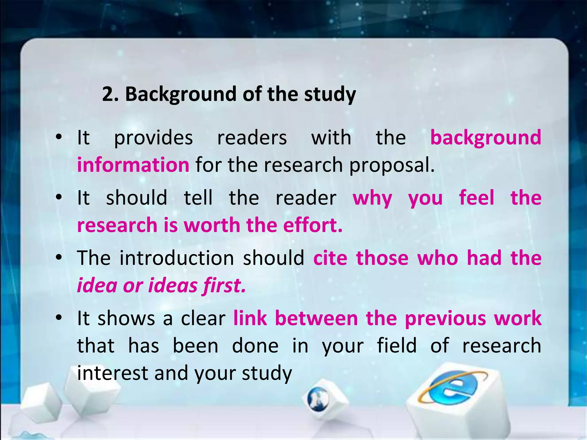 2. Background of the study
• It provides readers with the background
information for the research proposal.
• It should tell the reader why you feel the
research is worth the effort.
• The introduction should cite those who had the
idea or ideas first.
• It shows a clear link between the previous work
that has been done in your field of research
interest and your study
 