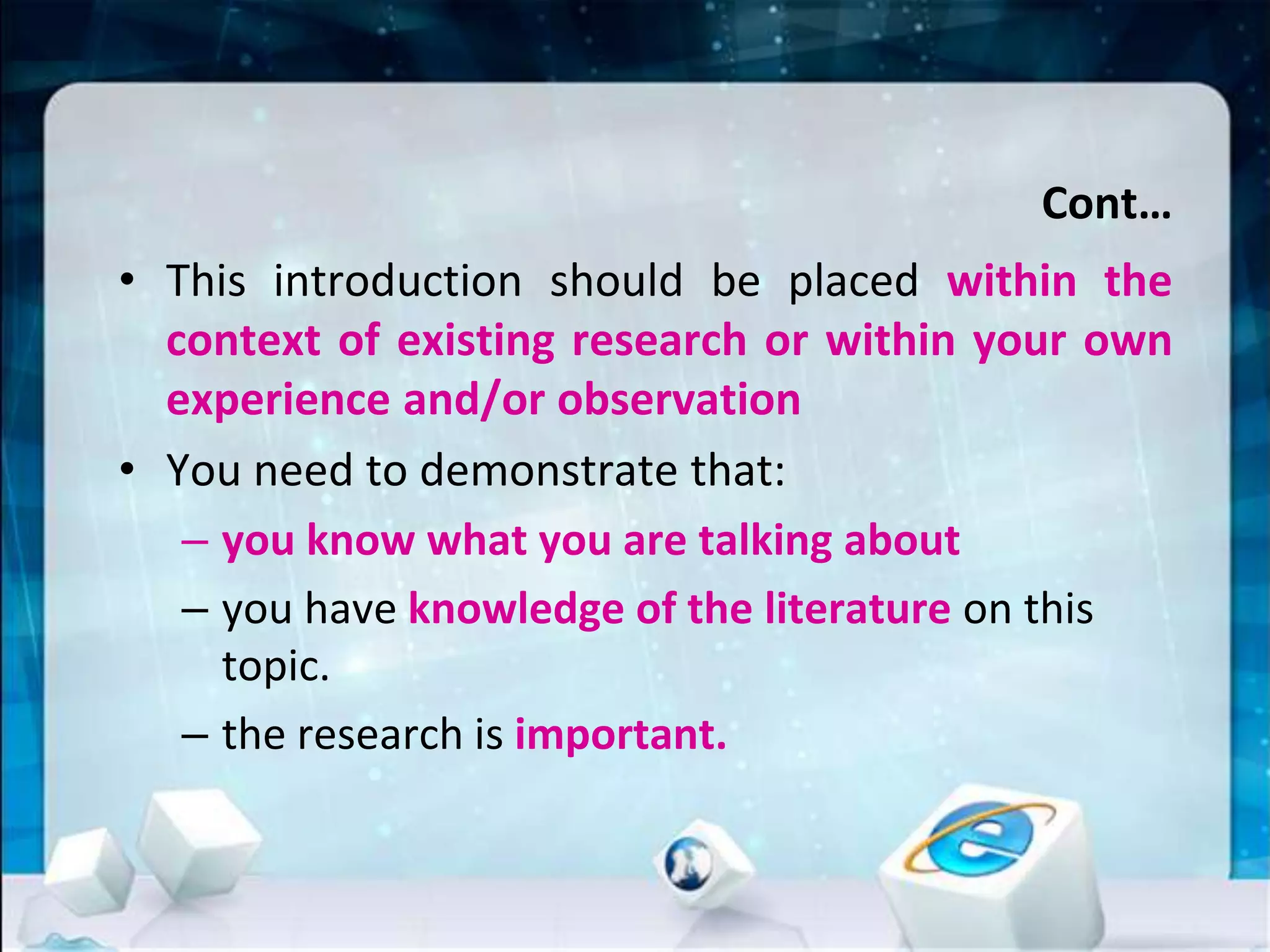Cont…
• This introduction should be placed within the
context of existing research or within your own
experience and/or observation
• You need to demonstrate that:
– you know what you are talking about
– you have knowledge of the literature on this
topic.
– the research is important.
 