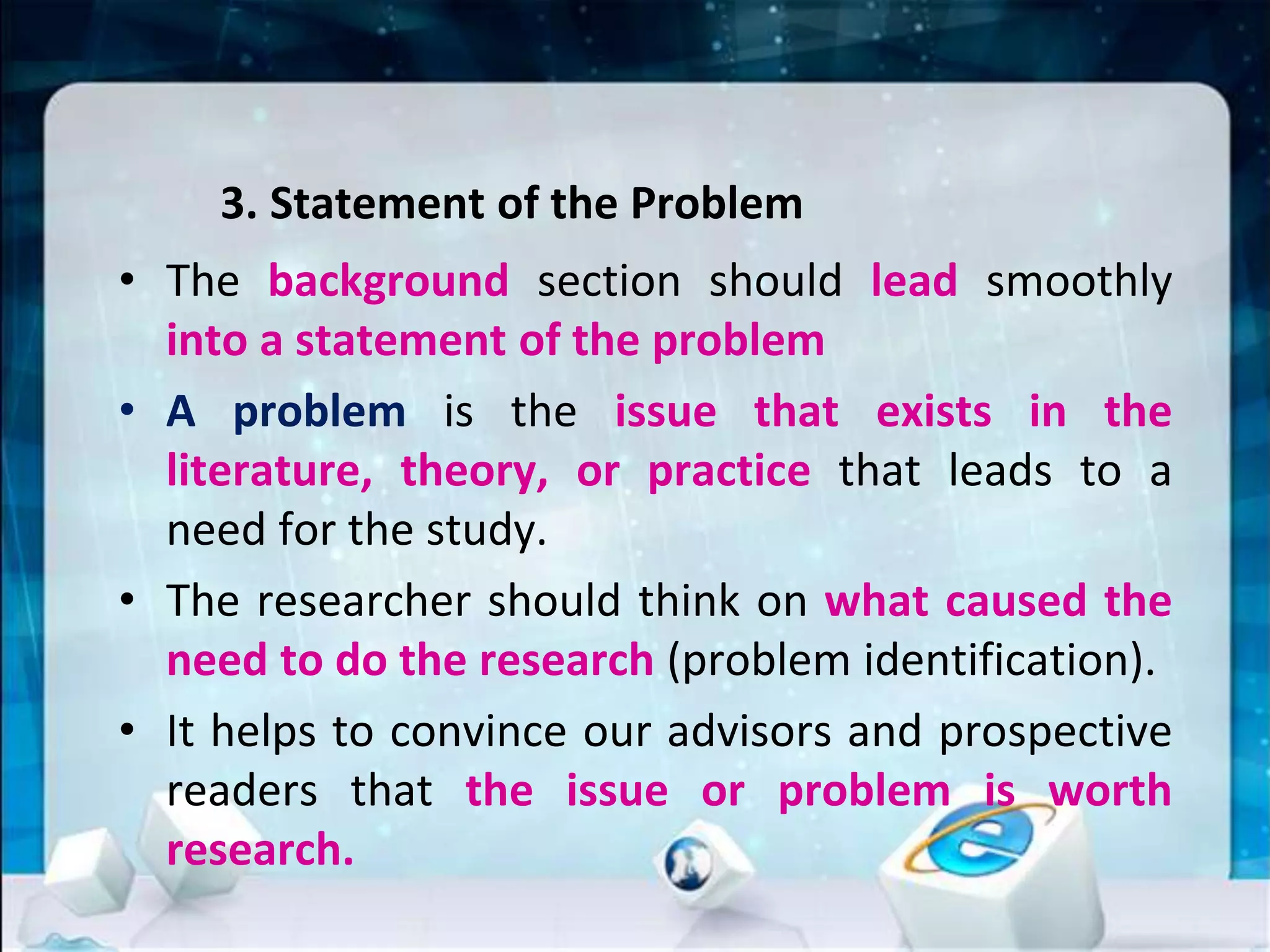 3. Statement of the Problem
• The background section should lead smoothly
into a statement of the problem
• A problem is the issue that exists in the
literature, theory, or practice that leads to a
need for the study.
• The researcher should think on what caused the
need to do the research (problem identification).
• It helps to convince our advisors and prospective
readers that the issue or problem is worth
research.
 