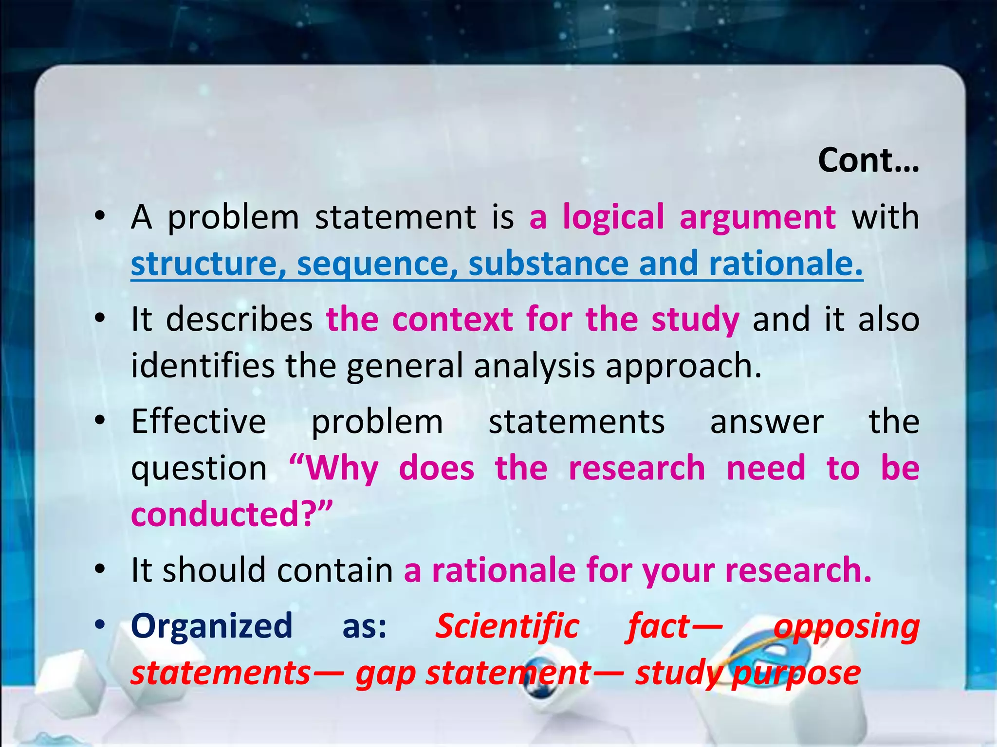 Cont…
• A problem statement is a logical argument with
structure, sequence, substance and rationale.
• It describes the context for the study and it also
identifies the general analysis approach.
• Effective problem statements answer the
question “Why does the research need to be
conducted?”
• It should contain a rationale for your research.
• Organized as: Scientific fact— opposing
statements— gap statement— study purpose
 