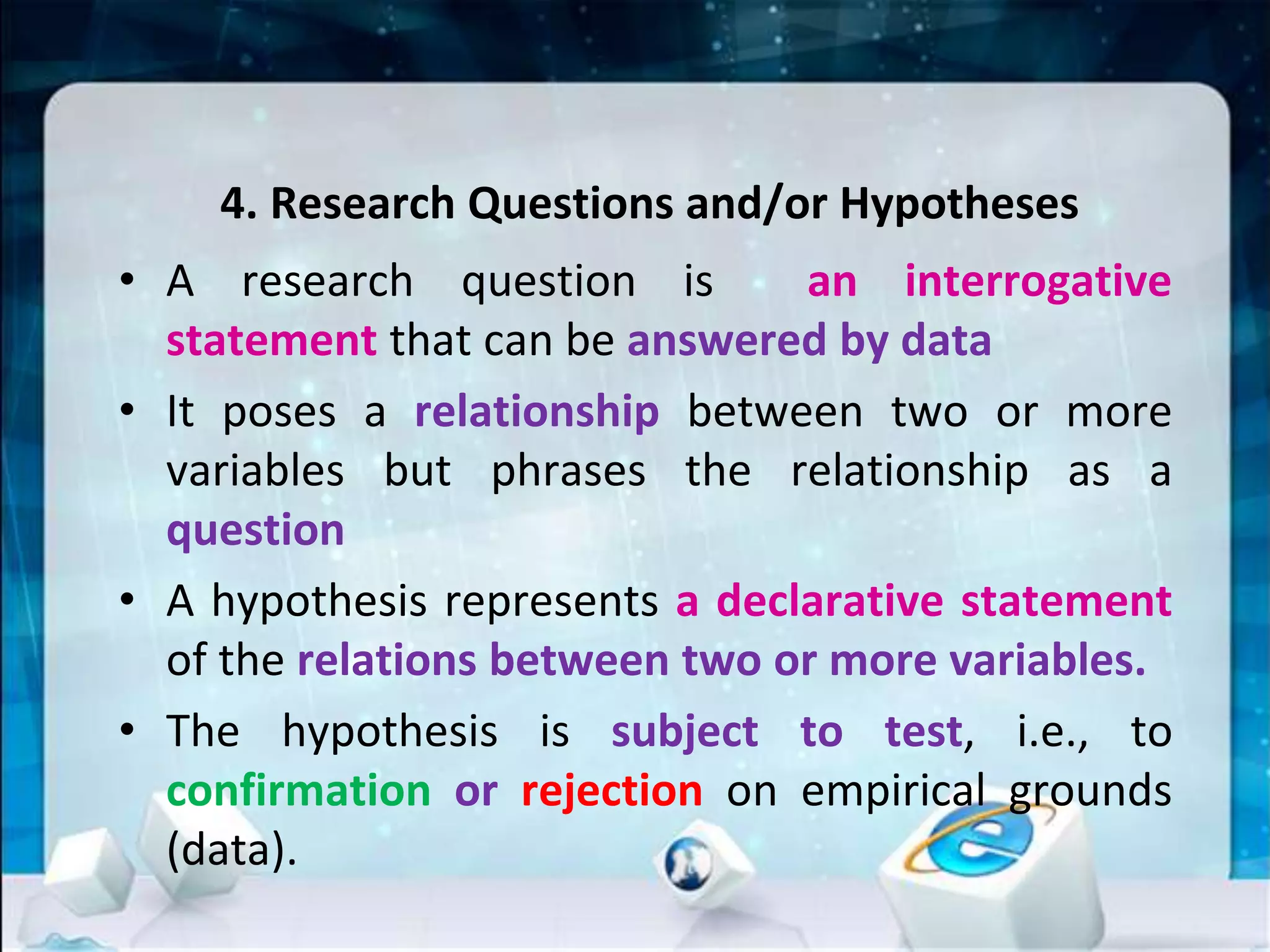4. Research Questions and/or Hypotheses
• A research question is an interrogative
statement that can be answered by data
• It poses a relationship between two or more
variables but phrases the relationship as a
question
• A hypothesis represents a declarative statement
of the relations between two or more variables.
• The hypothesis is subject to test, i.e., to
confirmation or rejection on empirical grounds
(data).
 