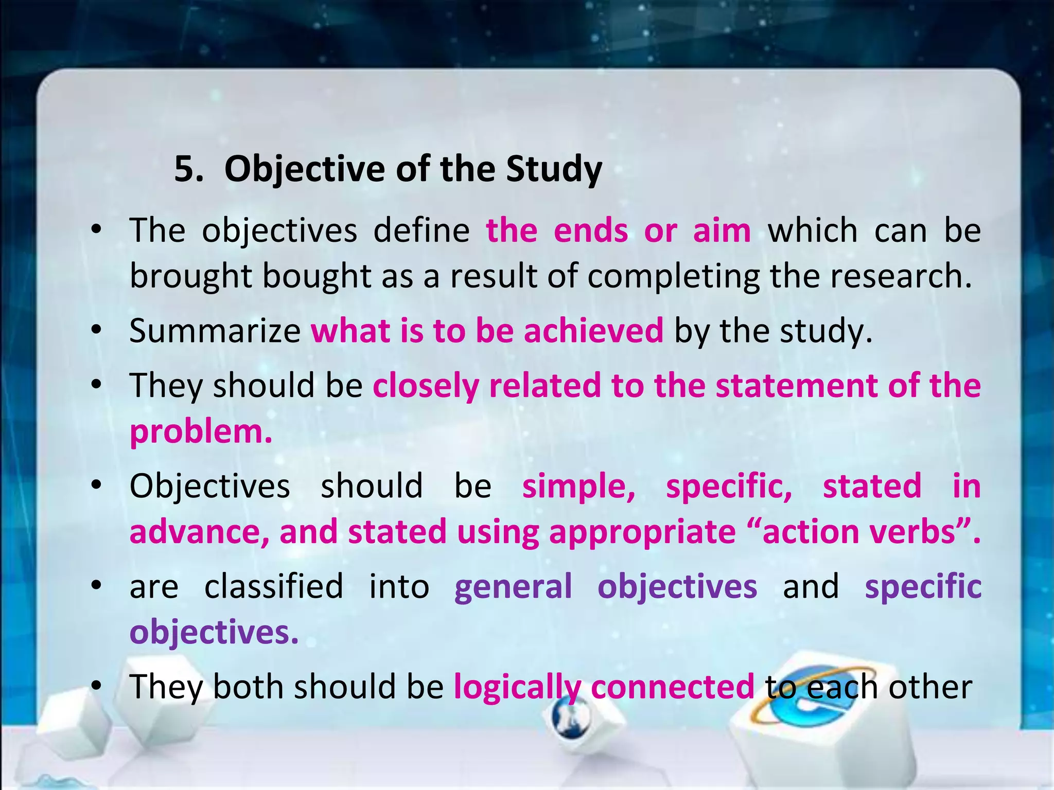 5. Objective of the Study
• The objectives define the ends or aim which can be
brought bought as a result of completing the research.
• Summarize what is to be achieved by the study.
• They should be closely related to the statement of the
problem.
• Objectives should be simple, specific, stated in
advance, and stated using appropriate “action verbs”.
• are classified into general objectives and specific
objectives.
• They both should be logically connected to each other
 