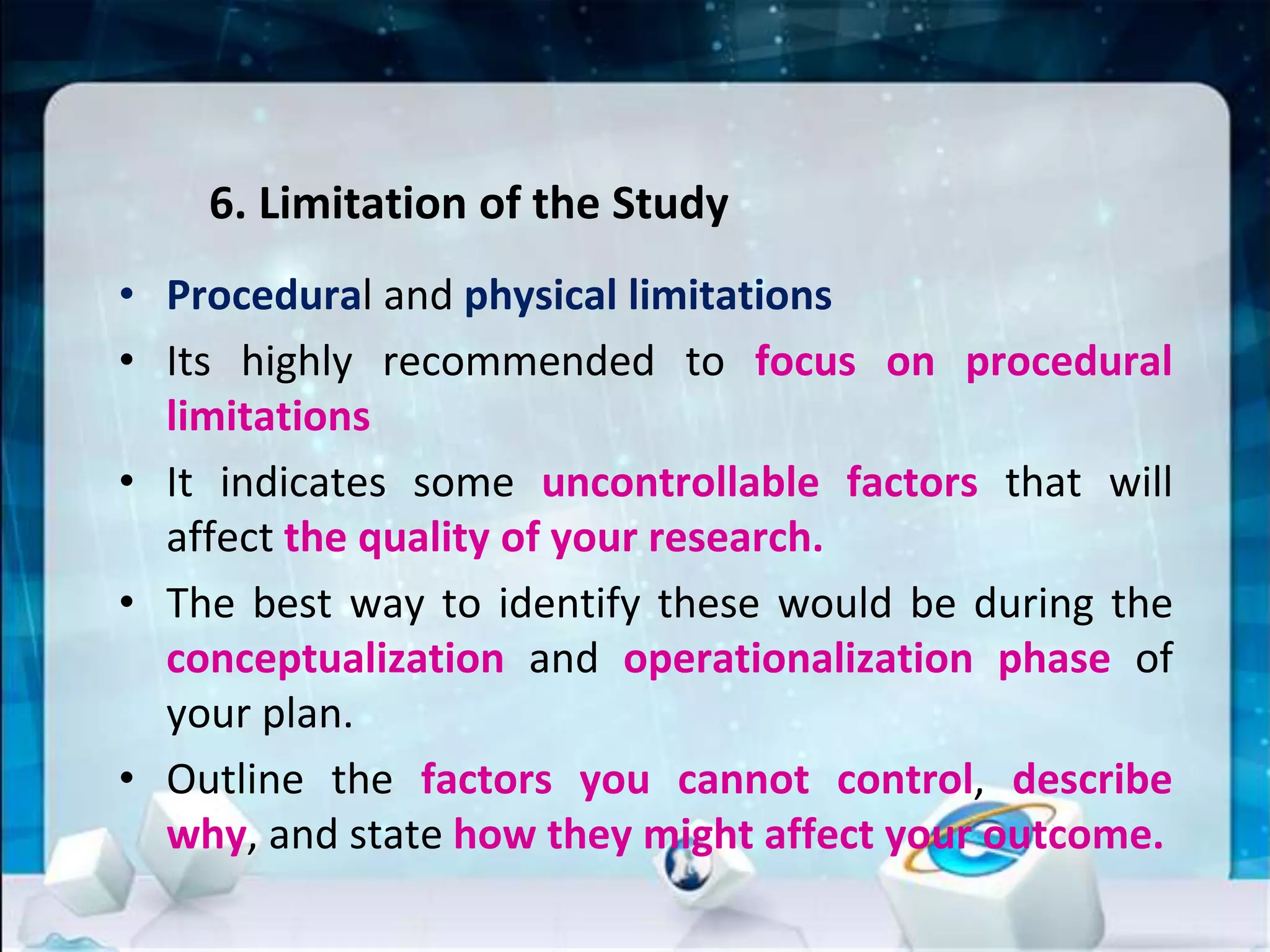 6. Limitation of the Study
• Procedural and physical limitations
• Its highly recommended to focus on procedural
limitations
• It indicates some uncontrollable factors that will
affect the quality of your research.
• The best way to identify these would be during the
conceptualization and operationalization phase of
your plan.
• Outline the factors you cannot control, describe
why, and state how they might affect your outcome.
 