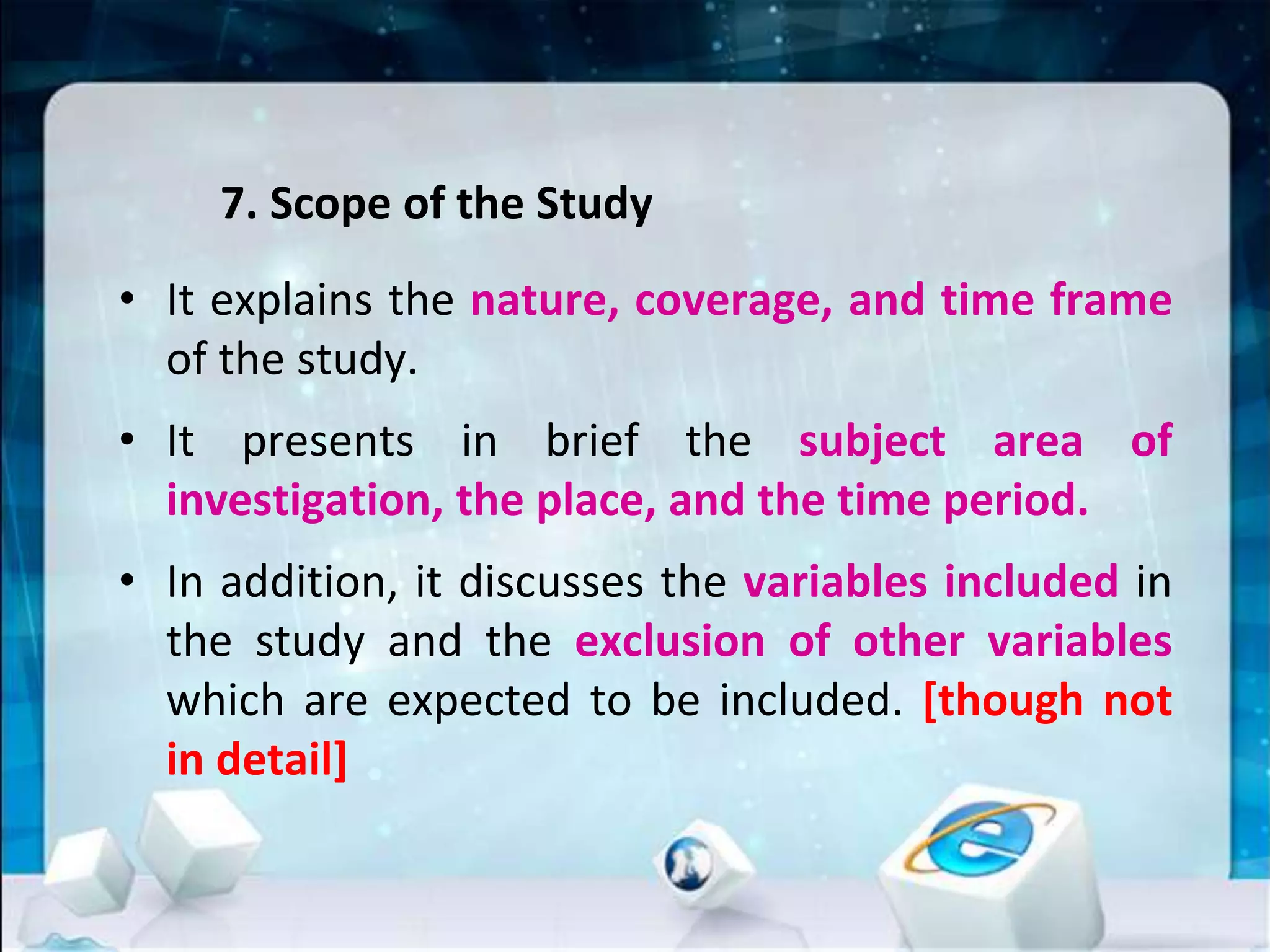 7. Scope of the Study
• It explains the nature, coverage, and time frame
of the study.
• It presents in brief the subject area of
investigation, the place, and the time period.
• In addition, it discusses the variables included in
the study and the exclusion of other variables
which are expected to be included. [though not
in detail]
 