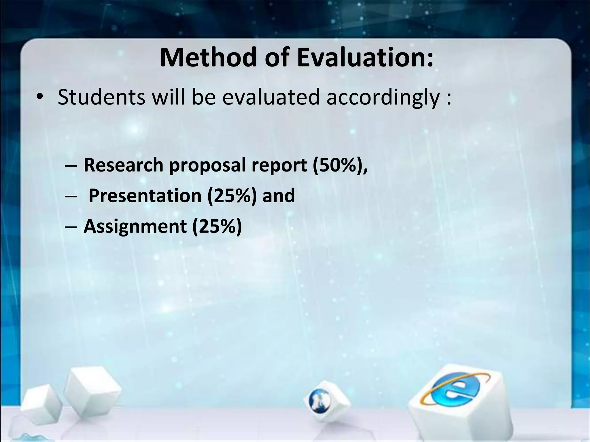 Method of Evaluation:
• Students will be evaluated accordingly :
– Research proposal report (50%),
– Presentation (25%) and
– Assignment (25%)
 