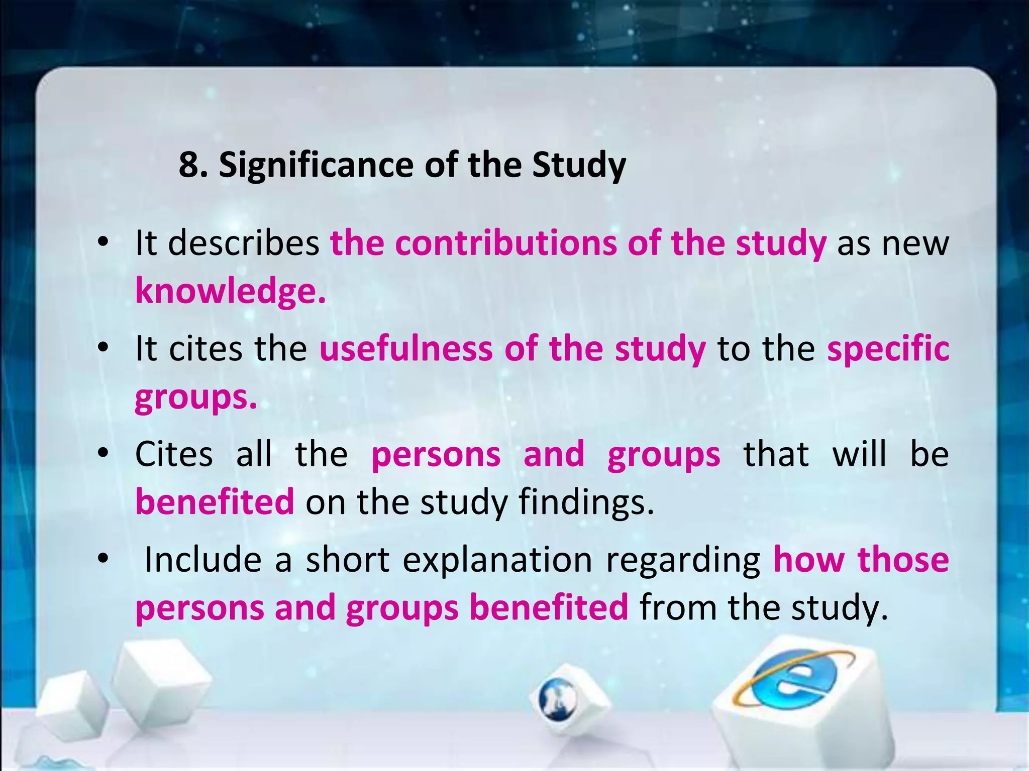 8. Significance of the Study
• It describes the contributions of the study as new
knowledge.
• It cites the usefulness of the study to the specific
groups.
• Cites all the persons and groups that will be
benefited on the study findings.
• Include a short explanation regarding how those
persons and groups benefited from the study.
 