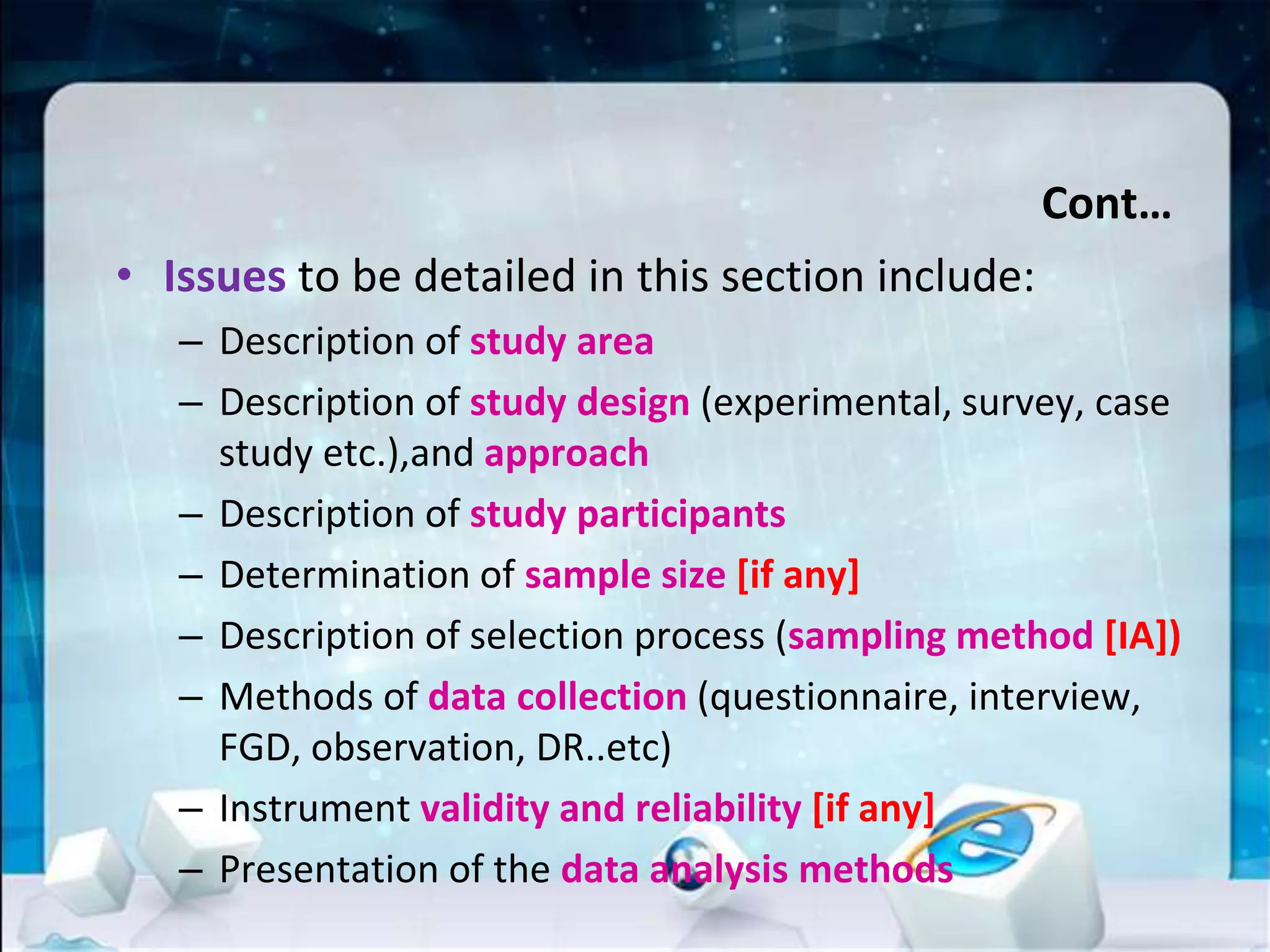 Cont…
• Issues to be detailed in this section include:
– Description of study area
– Description of study design (experimental, survey, case
study etc.),and approach
– Description of study participants
– Determination of sample size [if any]
– Description of selection process (sampling method [IA])
– Methods of data collection (questionnaire, interview,
FGD, observation, DR..etc)
– Instrument validity and reliability [if any]
– Presentation of the data analysis methods
 