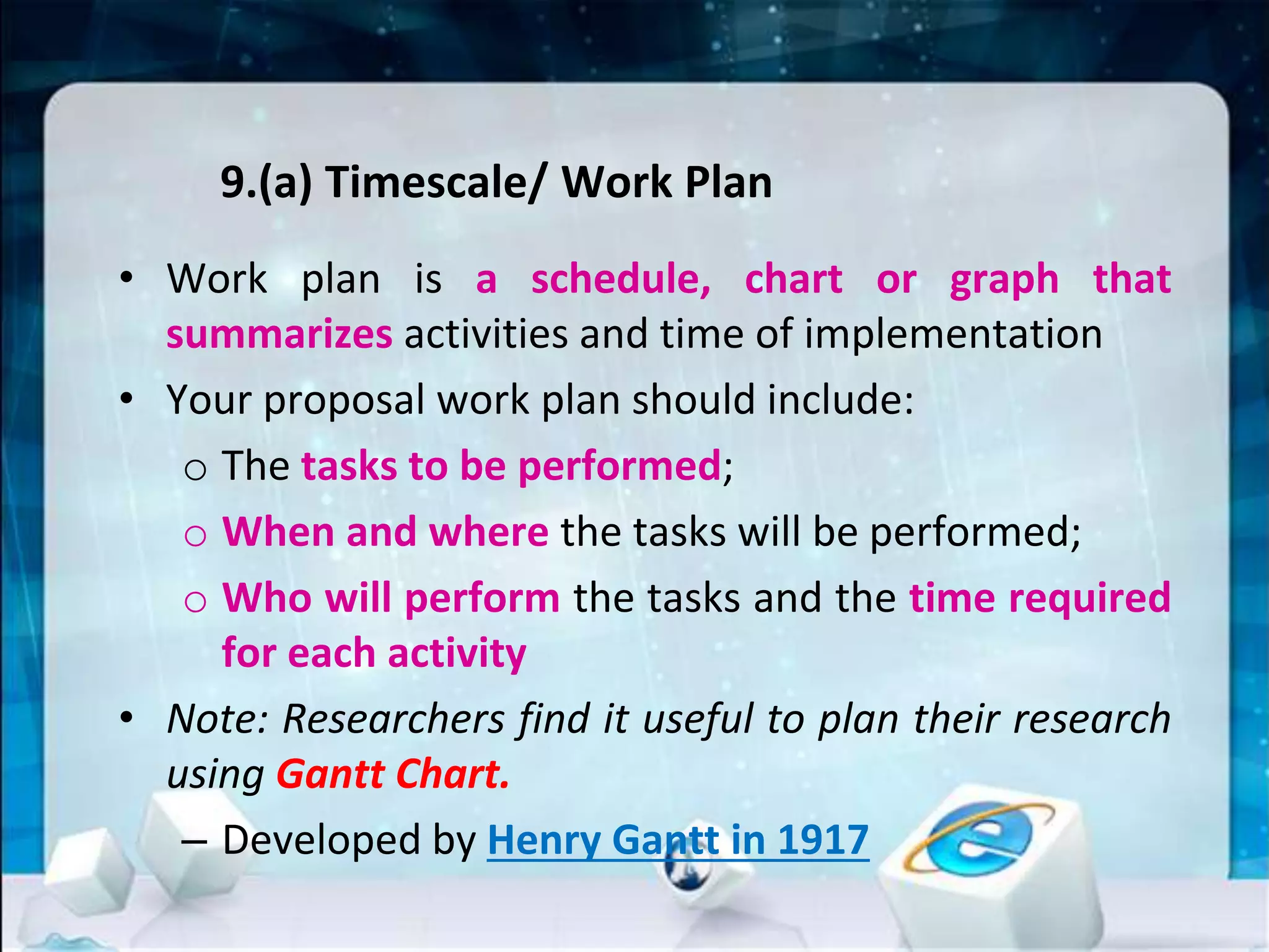 9.(a) Timescale/ Work Plan
• Work plan is a schedule, chart or graph that
summarizes activities and time of implementation
• Your proposal work plan should include:
o The tasks to be performed;
o When and where the tasks will be performed;
o Who will perform the tasks and the time required
for each activity
• Note: Researchers find it useful to plan their research
using Gantt Chart.
– Developed by Henry Gantt in 1917
 