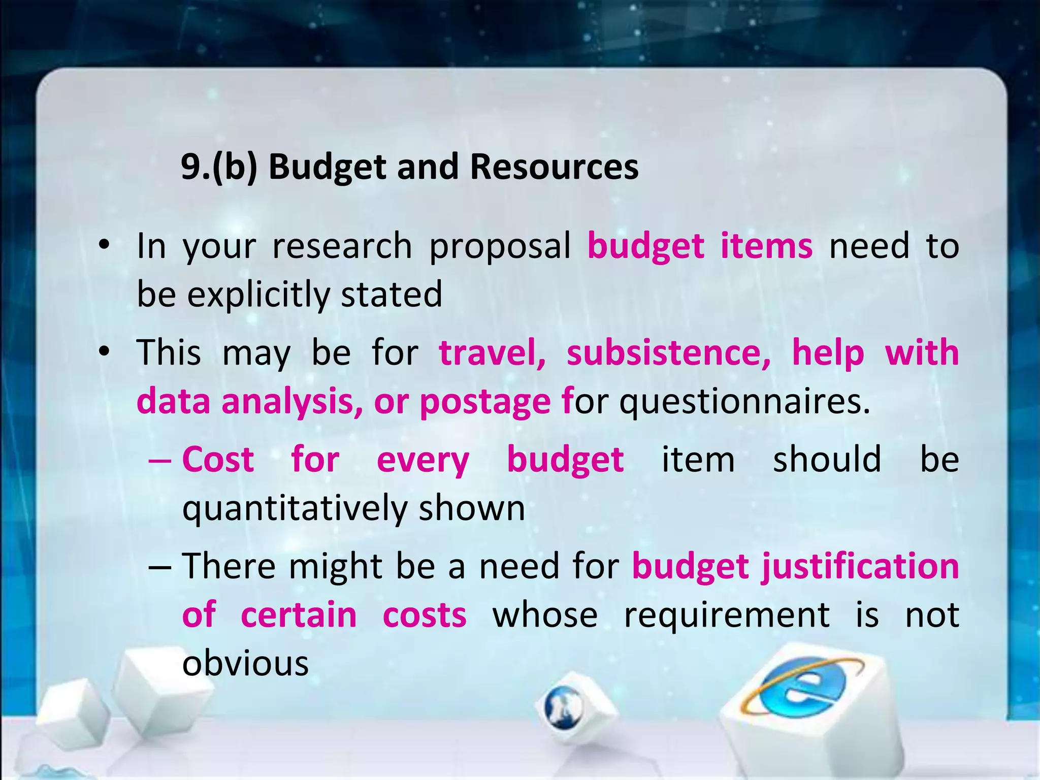 9.(b) Budget and Resources
• In your research proposal budget items need to
be explicitly stated
• This may be for travel, subsistence, help with
data analysis, or postage for questionnaires.
– Cost for every budget item should be
quantitatively shown
– There might be a need for budget justification
of certain costs whose requirement is not
obvious
 