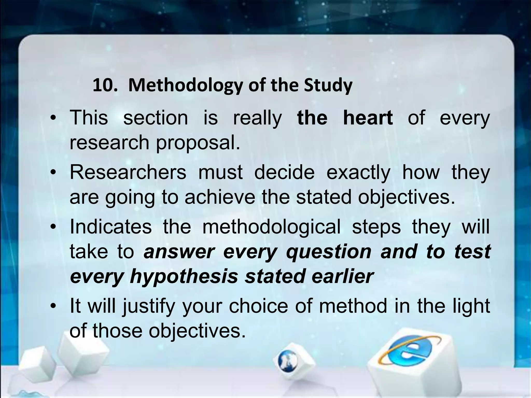 10. Methodology of the Study
• This section is really the heart of every
research proposal.
• Researchers must decide exactly how they
are going to achieve the stated objectives.
• Indicates the methodological steps they will
take to answer every question and to test
every hypothesis stated earlier
• It will justify your choice of method in the light
of those objectives.
 