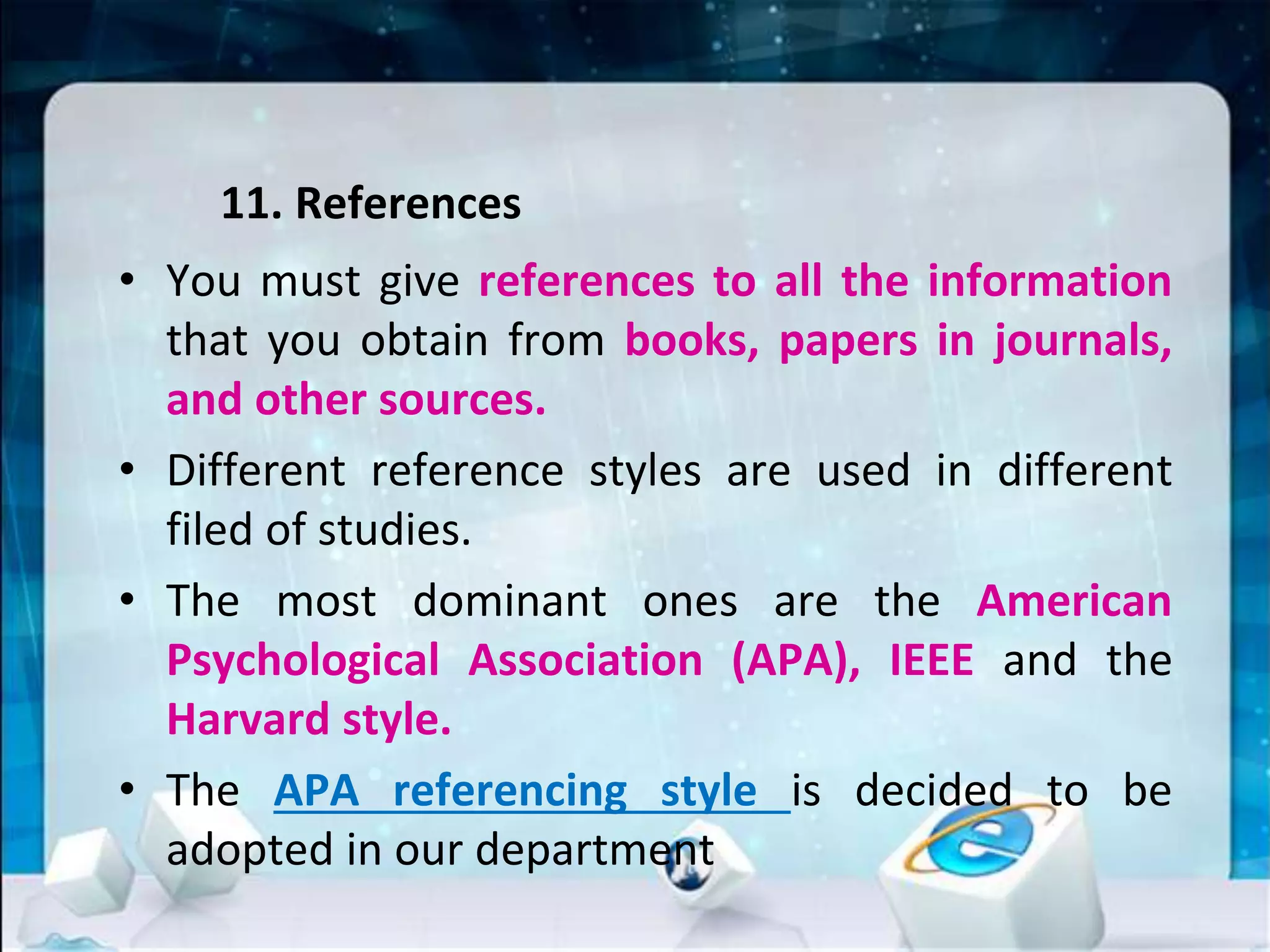 11. References
• You must give references to all the information
that you obtain from books, papers in journals,
and other sources.
• Different reference styles are used in different
filed of studies.
• The most dominant ones are the American
Psychological Association (APA), IEEE and the
Harvard style.
• The APA referencing style is decided to be
adopted in our department
 