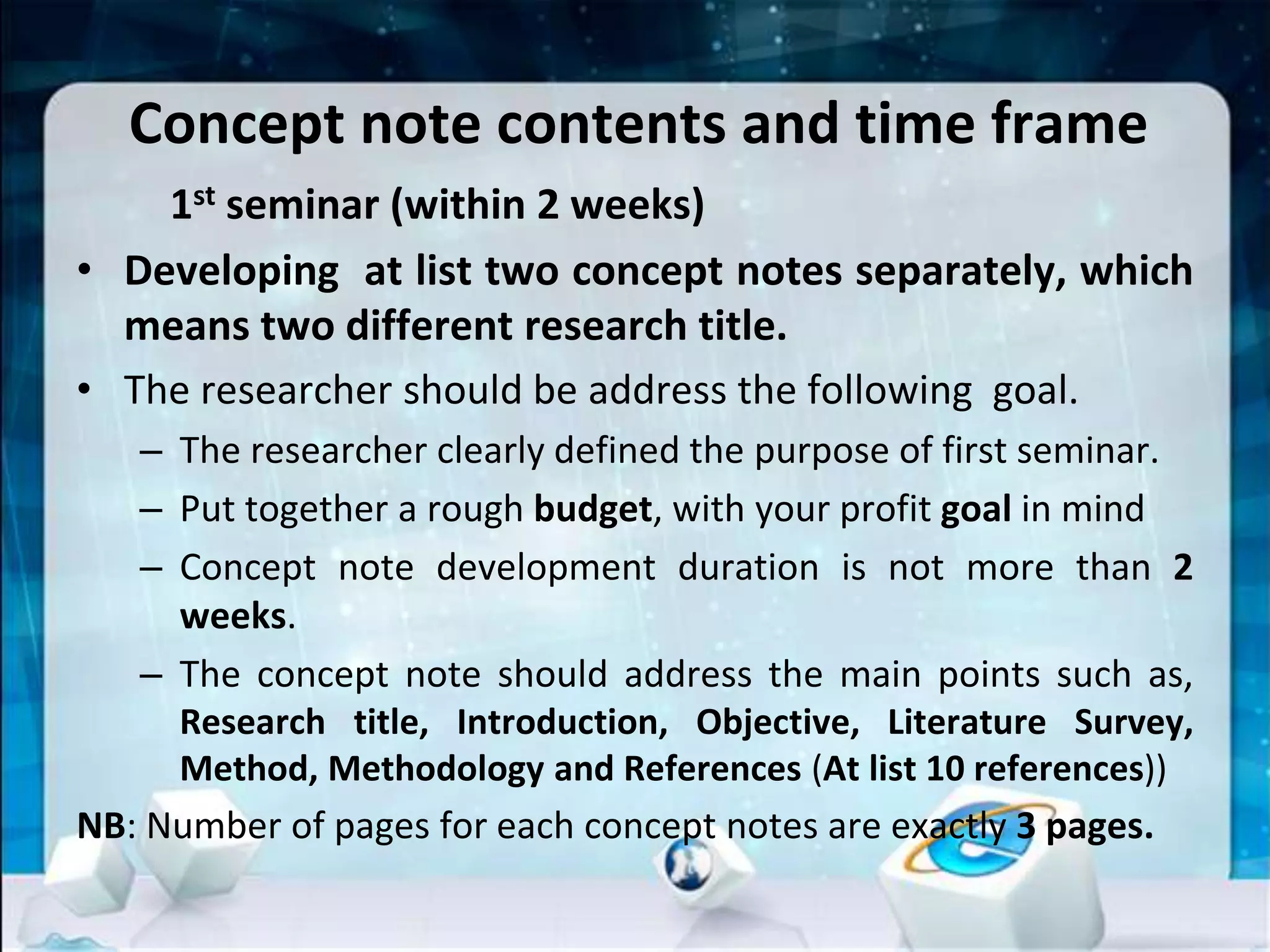 Concept note contents and time frame
1st seminar (within 2 weeks)
• Developing at list two concept notes separately, which
means two different research title.
• The researcher should be address the following goal.
– The researcher clearly defined the purpose of first seminar.
– Put together a rough budget, with your profit goal in mind
– Concept note development duration is not more than 2
weeks.
– The concept note should address the main points such as,
Research title, Introduction, Objective, Literature Survey,
Method, Methodology and References (At list 10 references))
NB: Number of pages for each concept notes are exactly 3 pages.
 