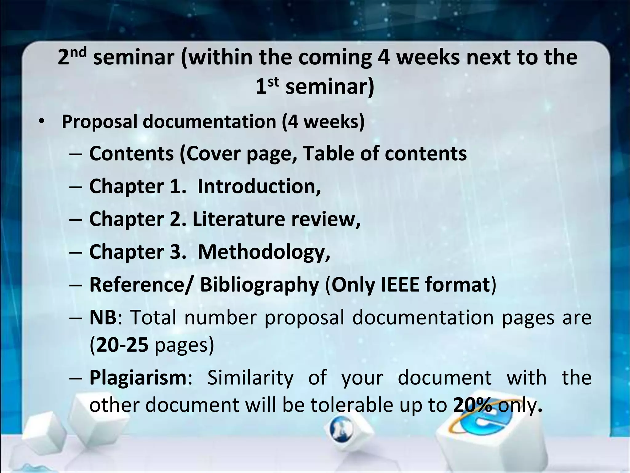 2nd seminar (within the coming 4 weeks next to the
1st seminar)
• Proposal documentation (4 weeks)
– Contents (Cover page, Table of contents
– Chapter 1. Introduction,
– Chapter 2. Literature review,
– Chapter 3. Methodology,
– Reference/ Bibliography (Only IEEE format)
– NB: Total number proposal documentation pages are
(20-25 pages)
– Plagiarism: Similarity of your document with the
other document will be tolerable up to 20% only.
 