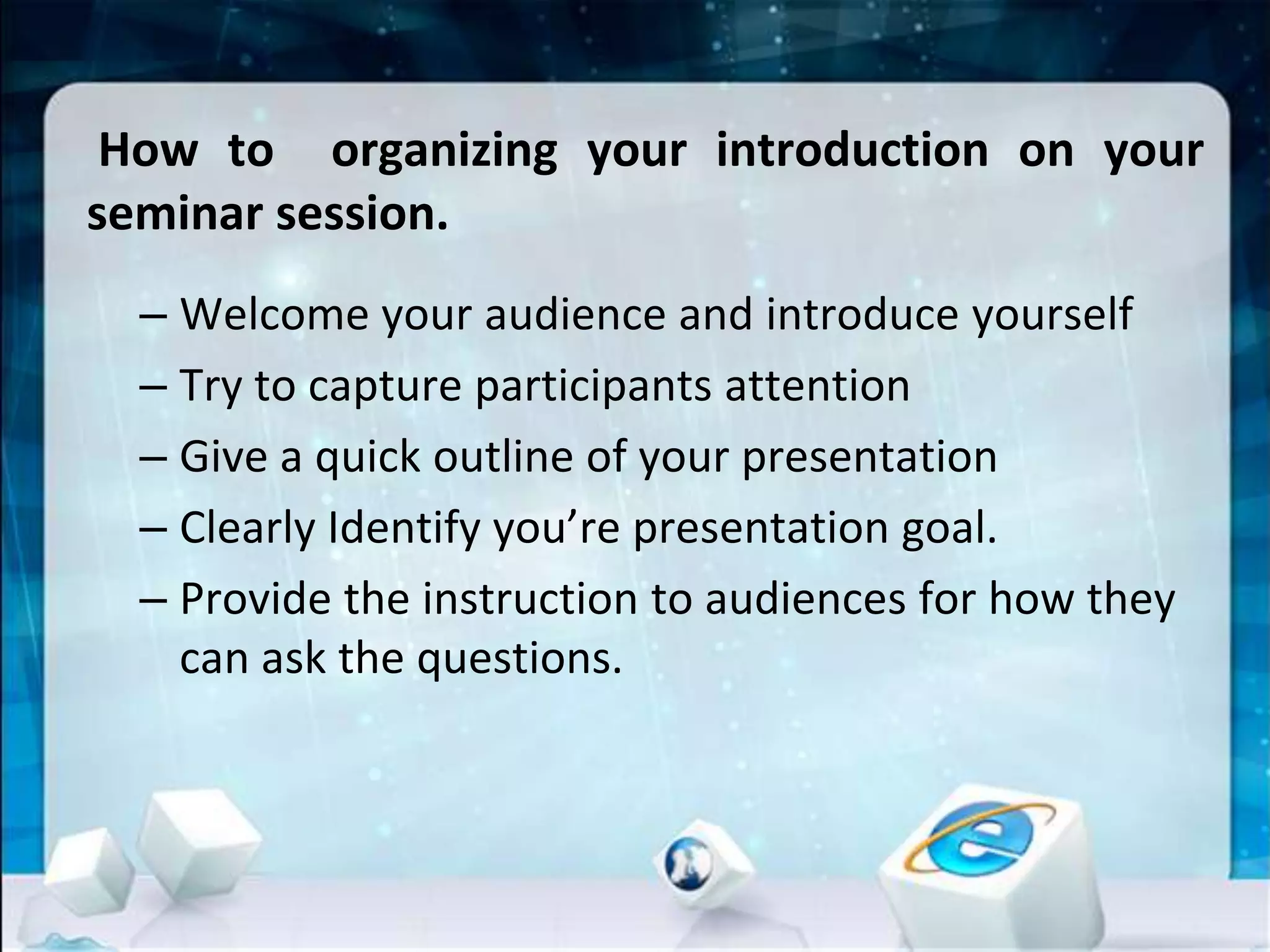 How to organizing your introduction on your
seminar session.
– Welcome your audience and introduce yourself
– Try to capture participants attention
– Give a quick outline of your presentation
– Clearly Identify you’re presentation goal.
– Provide the instruction to audiences for how they
can ask the questions.
 