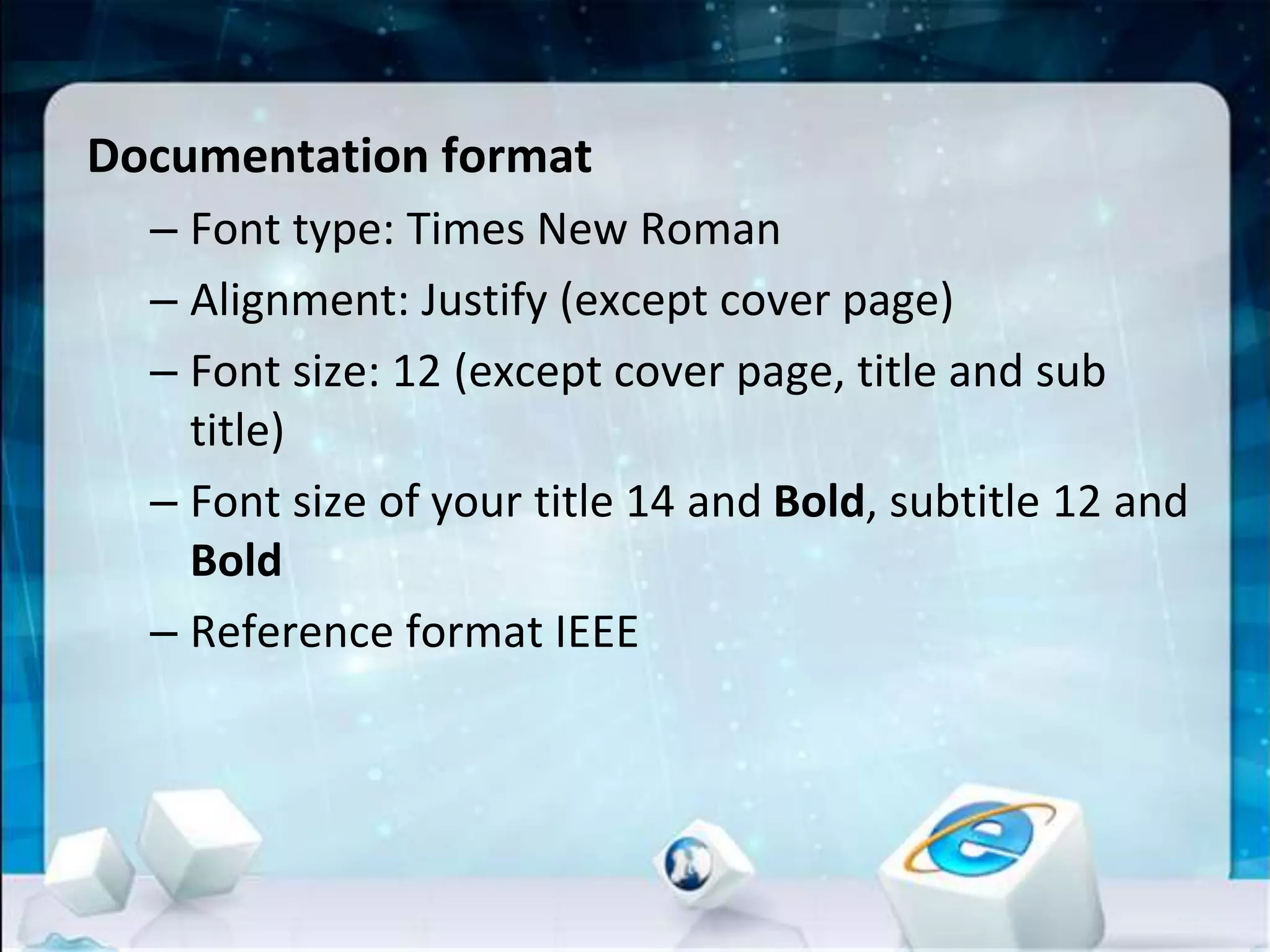 Documentation format
– Font type: Times New Roman
– Alignment: Justify (except cover page)
– Font size: 12 (except cover page, title and sub
title)
– Font size of your title 14 and Bold, subtitle 12 and
Bold
– Reference format IEEE
 
