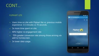CONT…
FLIPKART LITE
 Users time on site with Flipkart lite vs. previous mobile
experience: 3.5 minutes vs 70 seconds.
 3x more time spent on site.
 40% higher re-engagement rate
 70% greater conversion rate among those arriving via
add to homescreen.
 3x lower data usage.
 