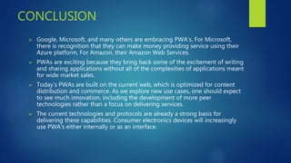 CONCLUSION
 Google, Microsoft, and many others are embracing PWA’s. For Microsoft,
there is recognition that they can make money providing service using their
Azure platform, For Amazon, their Amazon Web Services.
 PWAs are exciting because they bring back some of the excitement of writing
and sharing applications without all of the complexities of applications meant
for wide market sales.
 Today’s PWAs are built on the current web, which is optimized for content
distribution and commerce. As we explore new use cases, one should expect
to see much innovation, including the development of more peer
technologies rather than a focus on delivering services.
 The current technologies and protocols are already a strong basis for
delivering these capabilities. Consumer electronics devices will increasingly
use PWA’s either internally or as an interface.
 