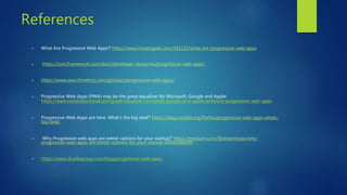 References
 What Are Progressive Web Apps? https://www.howtogeek.com/342121/what-are-progressive-web-apps
 https://ionicframework.com/docs/developer-resources/progressive-web-apps/
 https://www.searchmetrics.com/glossary/progressive-web-apps/
 Progressive Web Apps (PWA) may be the great equalizer for Microsoft, Google and Apple:
https://www.windowscentral.com/great-equalizer-microsoft-google-and-apple-embrace-progressive-web-apps
 Progressive Web Apps are here. What’s the big deal? https://blog.mozilla.org/firefox/progressive-web-apps-whats-
big-deal/
 Why Progressive web apps are better options for your startup? https://medium.com/@dreamtoipo/why-
progressive-web-apps-are-better-options-for-your-startup-bf69e0a664f0
 https://www.dcodegroup.com/blog/progressive-web-apps
 