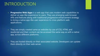 INTRODUCTION
 Progressive Web Apps is a web app that uses modern web capabilities to
deliver an app-like experience to users. They use emerging web browser
APIs and features along with traditional progressive enhancement strategy
to bring a native app-like user experience to cross-platform web
applications.
 They are simply created same as websites by use of CSS, HTML and
JavaScript and their content can be accessed the same way as with a native
app, across different platforms.
 They are hosted directly on their associated website. Developers can update
them directly on their web server.
 