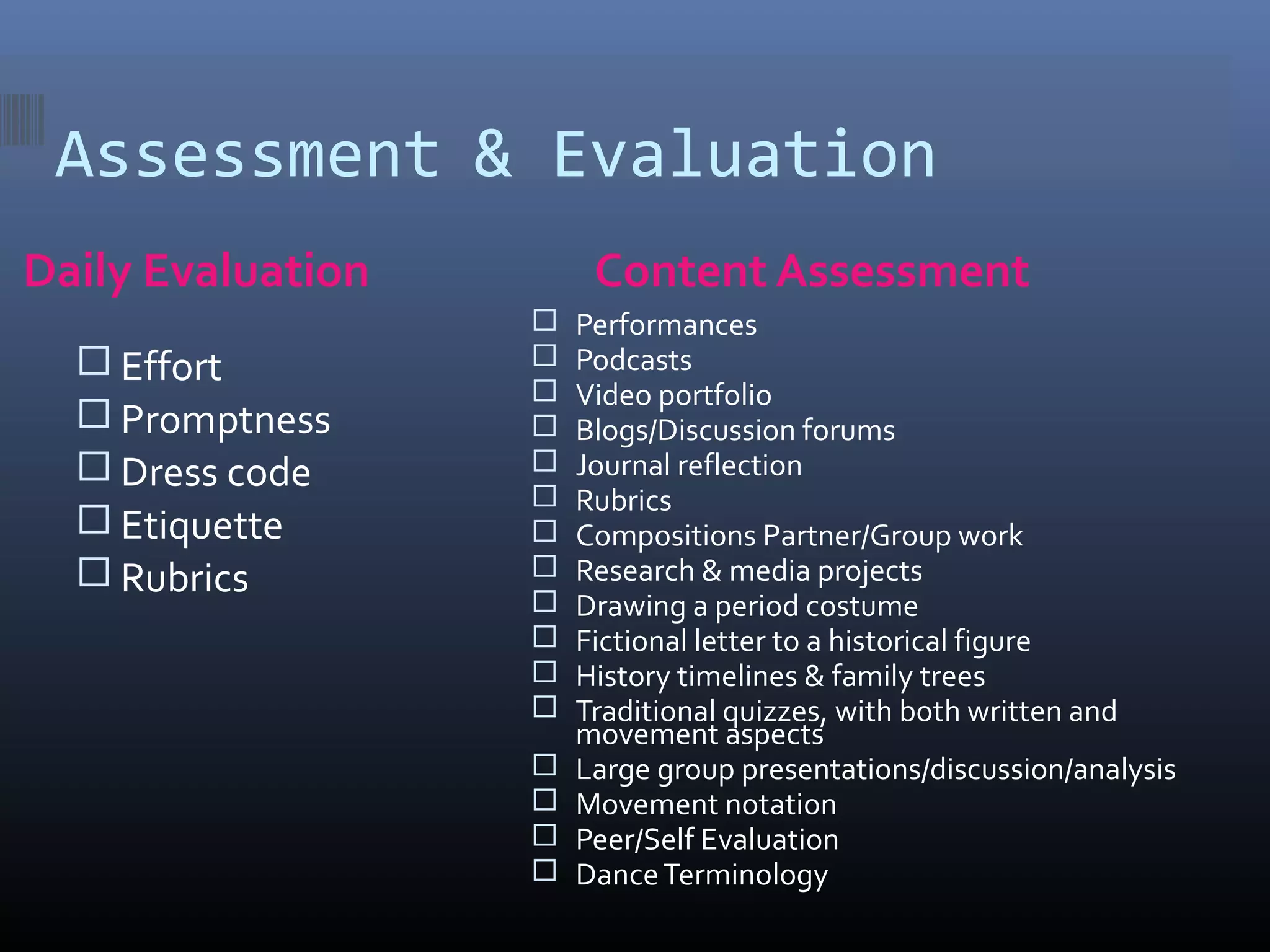 Assessment & Evaluation
Daily Evaluation        Content Assessment
                      Performances
   Effort            Podcasts
                      Video portfolio
   Promptness        Blogs/Discussion forums
   Dress code        Journal reflection
                      Rubrics
   Etiquette         Compositions Partner/Group work
   Rubrics           Research & media projects
                      Drawing a period costume
                      Fictional letter to a historical figure
                      History timelines & family trees
                      Traditional quizzes, with both written and
                       movement aspects
                      Large group presentations/discussion/analysis
                      Movement notation
                      Peer/Self Evaluation
                      Dance Terminology
 