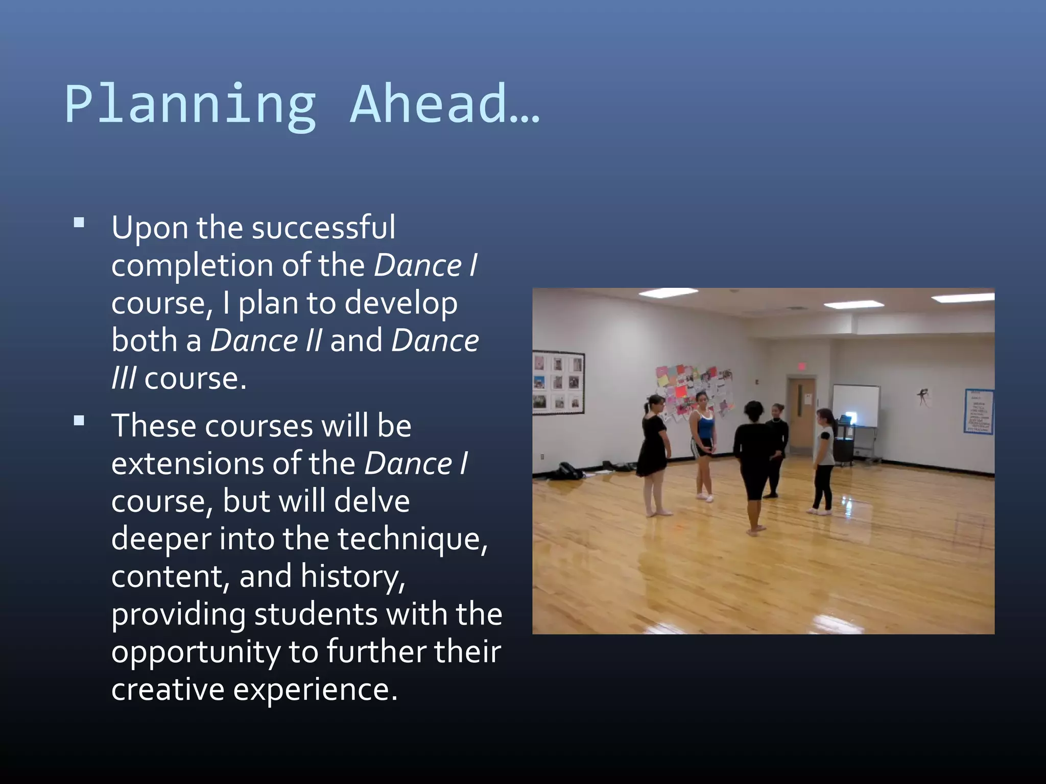 Planning Ahead…
 Upon the successful
  completion of the Dance I
  course, I plan to develop
  both a Dance II and Dance
  III course.
 These courses will be
  extensions of the Dance I
  course, but will delve
  deeper into the technique,
  content, and history,
  providing students with the
  opportunity to further their
  creative experience.
 