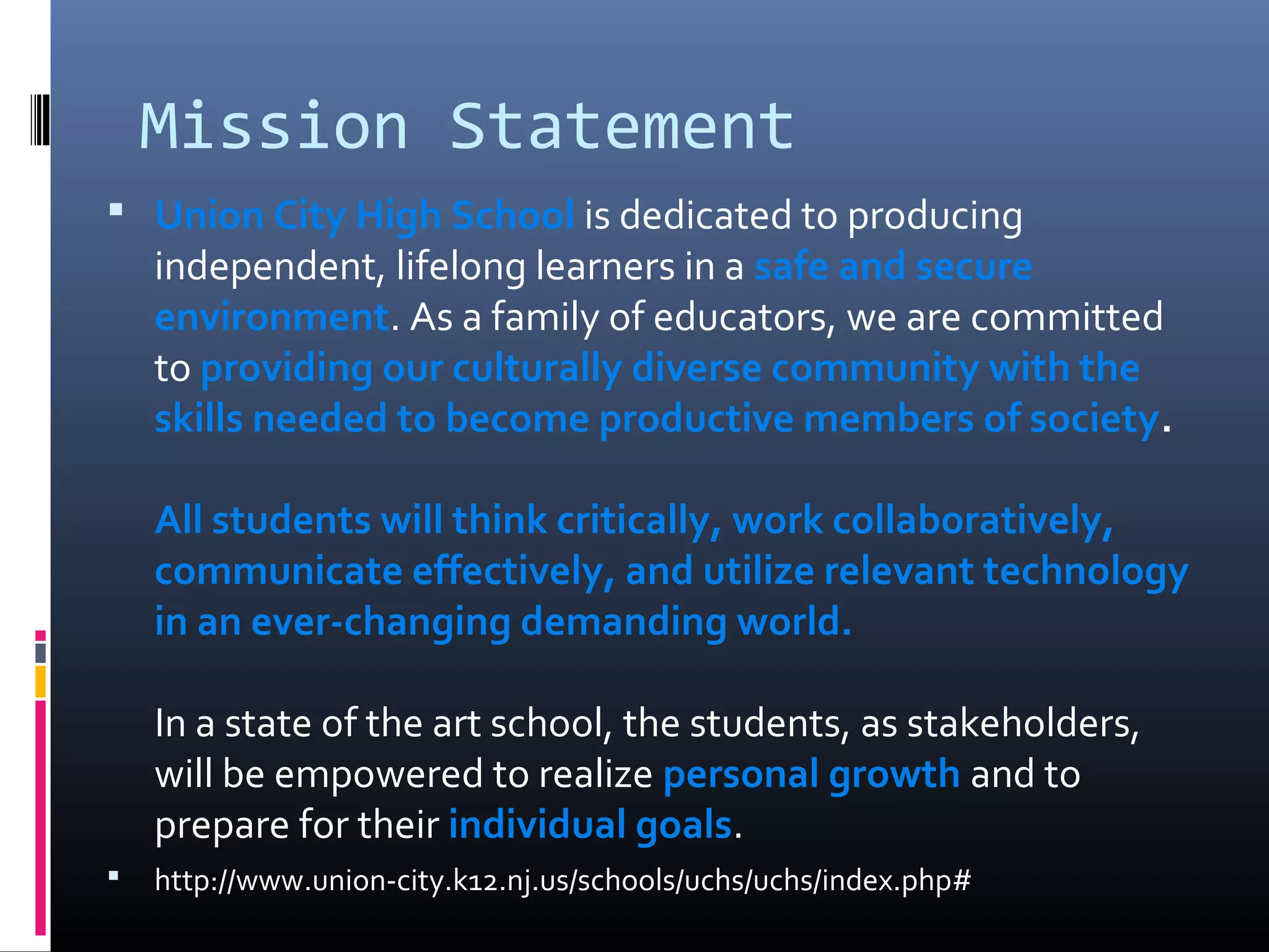 Mission Statement
 Union City High School is dedicated to producing
    independent, lifelong learners in a safe and secure
    environment. As a family of educators, we are committed
    to providing our culturally diverse community with the
    skills needed to become productive members of society.

    All students will think critically, work collaboratively,
    communicate effectively, and utilize relevant technology
    in an ever-changing demanding world.

    In a state of the art school, the students, as stakeholders,
    will be empowered to realize personal growth and to
    prepare for their individual goals.
   http://www.union-city.k12.nj.us/schools/uchs/uchs/index.php#
 