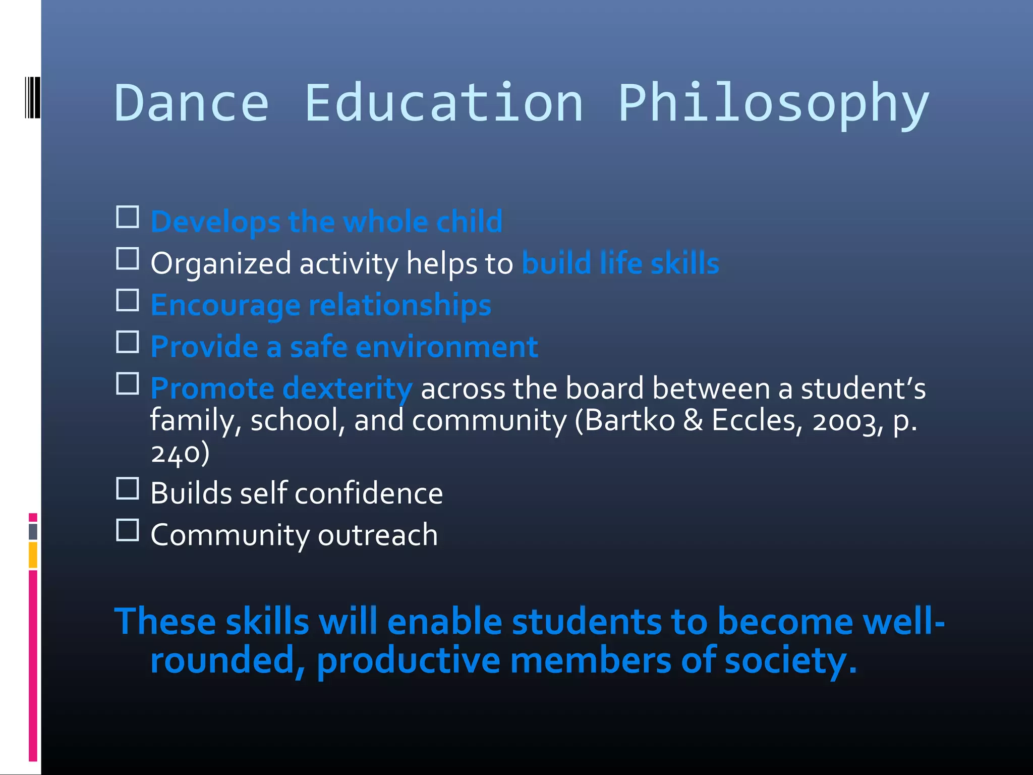 Dance Education Philosophy
 Develops the whole child
 Organized activity helps to build life skills
 Encourage relationships
 Provide a safe environment
 Promote dexterity across the board between a student’s
  family, school, and community (Bartko & Eccles, 2003, p.
  240)
 Builds self confidence
 Community outreach

These skills will enable students to become well-
  rounded, productive members of society.
 