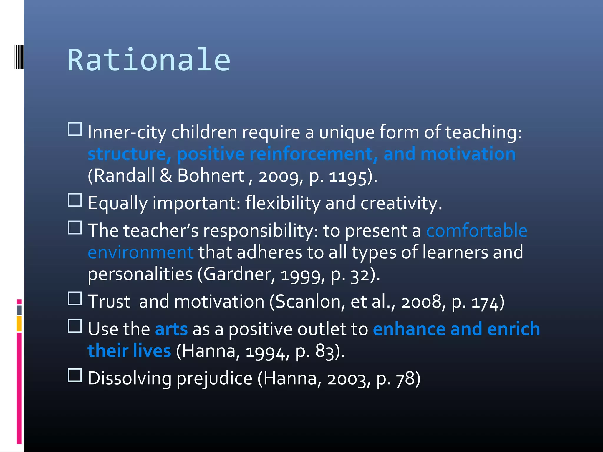 Rationale
 Inner-city children require a unique form of teaching:
  structure, positive reinforcement, and motivation
  (Randall & Bohnert , 2009, p. 1195).
 Equally important: flexibility and creativity.
 The teacher’s responsibility: to present a comfortable
  environment that adheres to all types of learners and
  personalities (Gardner, 1999, p. 32).
 Trust and motivation (Scanlon, et al., 2008, p. 174)
 Use the arts as a positive outlet to enhance and enrich
  their lives (Hanna, 1994, p. 83).
 Dissolving prejudice (Hanna, 2003, p. 78)
 