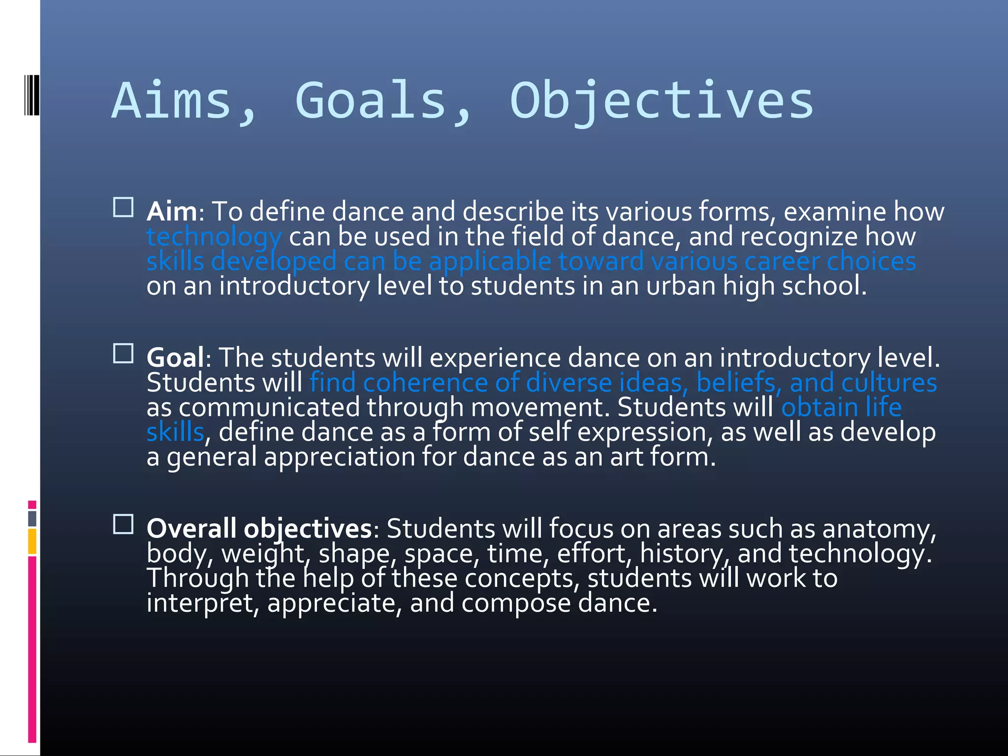Aims, Goals, Objectives
 Aim: To define dance and describe its various forms, examine how
  technology can be used in the field of dance, and recognize how
  skills developed can be applicable toward various career choices
  on an introductory level to students in an urban high school.

 Goal: The students will experience dance on an introductory level.
  Students will find coherence of diverse ideas, beliefs, and cultures
  as communicated through movement. Students will obtain life
  skills, define dance as a form of self expression, as well as develop
  a general appreciation for dance as an art form.

 Overall objectives: Students will focus on areas such as anatomy,
  body, weight, shape, space, time, effort, history, and technology.
  Through the help of these concepts, students will work to
  interpret, appreciate, and compose dance.
 