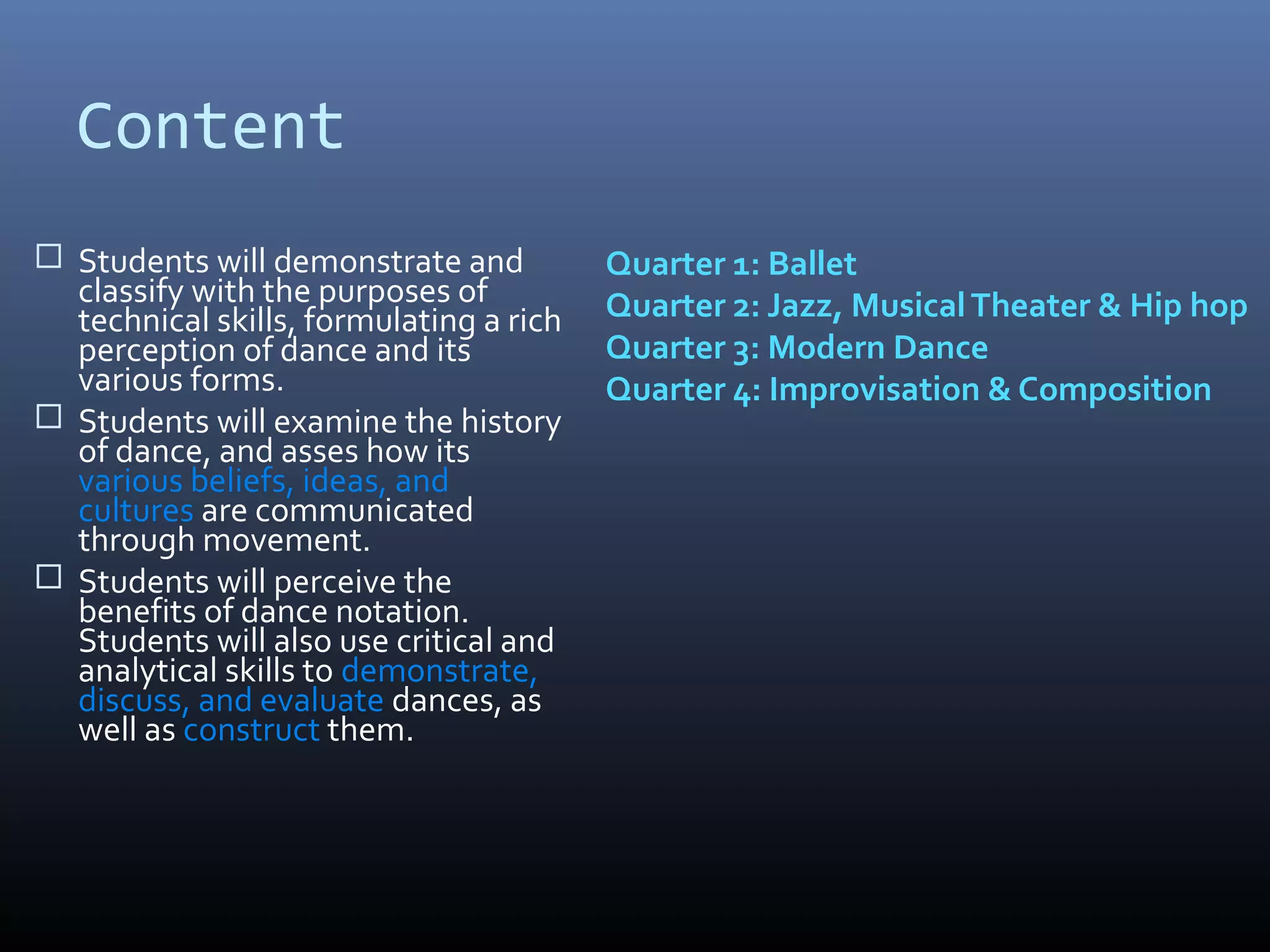 Content
 Students will demonstrate and          Quarter 1: Ballet
  classify with the purposes of          Quarter 2: Jazz, Musical Theater & Hip hop
  technical skills, formulating a rich
  perception of dance and its            Quarter 3: Modern Dance
  various forms.                         Quarter 4: Improvisation & Composition
 Students will examine the history
  of dance, and asses how its
  various beliefs, ideas, and
  cultures are communicated
  through movement.
 Students will perceive the
  benefits of dance notation.
  Students will also use critical and
  analytical skills to demonstrate,
  discuss, and evaluate dances, as
  well as construct them.
 