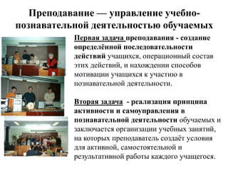 Преподавание — управление учебно-
познавательной деятельностью обучаемых
           Первая задача преподавания - создание
           определѐнной последовательности
           действий учащихся, операционный состав
           этих действий, и нахождении способов
           мотивации учащихся к участию в
           познавательной деятельности.

           Вторая задача - реализация принципа
           активности и самоуправления в
           познавательной деятельности обучаемых и
           заключается организации учебных занятий,
           на которых преподаватель создаѐт условия
           для активной, самостоятельной и
           результативной работы каждого учащегося.
 