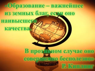«Образование – важнейшее
 из земных благ, если оно
наивысшего
 качества.


      В противном случае оно
      совершенно бесполезно»
                  Р. Киплинг.
 