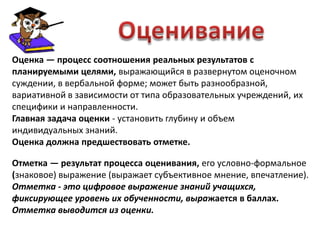 Оценка — процесс соотношения реальных результатов с
планируемыми целями, выражающийся в развернутом оценочном
суждении, в вербальной форме; может быть разнообразной,
вариативной в зависимости от типа образовательных учреждений, их
специфики и направленности.
Главная задача оценки - установить глубину и объем
индивидуальных знаний.
Оценка должна предшествовать отметке.

Отметка — результат процесса оценивания, его условно-формальное
(знаковое) выражение (выражает субъективное мнение, впечатление).
Отметка - это цифровое выражение знаний учащихся,
фиксирующее уровень их обученности, выражается в баллах.
Отметка выводится из оценки.
 
