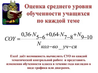 0,36 N            0,64 N            N
COY                5 6        7 8 9 10
                   N
                     кол во _ уч ся
  Excel даѐт возможность вычислить СУО по каждой
   тематической контрольной работе и представить
изменения обученности класса в течение года наглядно в
             виде графика или диаграмм.
 