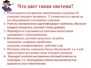 1. Откладывается во времени окончательное суждение об
   усвоении текущего материала. У учащегося есть время на
   его обдумывание и осознанное усвоение.
2. Учитель своевременно идентифицирует проблемы обучения
   каждого учащегося, получает статус доверия.
3. Формируется и развивается ключевая компетенция
   оценивания и самооценивания.
4. Возможность улучшить результат: углубить
   понимание, исправить ошибочные
   суждения, откорректировать действия и пр.
5. Итоговая отметка становится более объективной, т.к. в ней
   присутствуют различные виды текущего контроля.
6. Упрощает учителю выставление итоговой отметки за
   полугодие, т.к. полугодовая отметка выставляется как
   средняя из всех тематических.
 