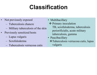 Classification
• Not previously exposed
• Multibacillary
 Primary inoculation
– Tuberculosis chancre
TB, scrofuloderma, tuberculosis
– Milliary tuberculosis of the skin
periorificialis, acute military
• Previously sensitized hosts
tuberculosis, gumma
– Lupus vulgaris
• Paucibacillary
– Scrofuloderma
Tuberculosis verrucosa cutis, lupus
vulgaris
– Tuberculosis verrucosa cutis

 