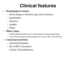 Clinical features
• Morphological variants
– classic plaque or keratotic type (most common)
– hypertrophic
– ulcerative
– atrophic
– Planar
• Miliary lupus
– multiple papules/nodules occur simultaneously in disseminated lupus
– occurs after temporary immunosuppression, such as after viral infections

• Unusual presentations
– sporotrichoid pattern
– site of BCG vaccination
– vicinity of Scrofuloderma

 
