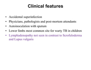 Clinical features
•
•
•
•
•

Accidental superinfection
Physicians, pathologists and post-mortem attendants
Autoinoculation with sputum
Lower limbs most common site for warty TB in children
Lymphadenopathy not seen in contrast to Scrofuloderma
and Lupus vulgaris

 