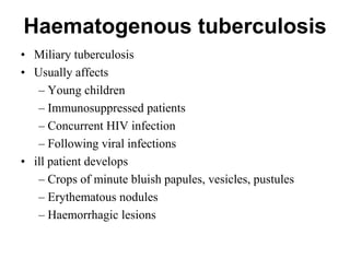 Haematogenous tuberculosis
• Miliary tuberculosis
• Usually affects
– Young children
– Immunosuppressed patients
– Concurrent HIV infection
– Following viral infections
• ill patient develops
– Crops of minute bluish papules, vesicles, pustules
– Erythematous nodules
– Haemorrhagic lesions

 