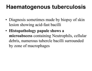 Haematogenous tuberculosis
• Diagnosis sometimes made by biopsy of skin
lesion showing acid-fast bacilli
• Histopathology papule shows a
microabscess containing Neutrophils, cellular
debris, numerous tubercle bacilli surrounded
by zone of macrophages

 