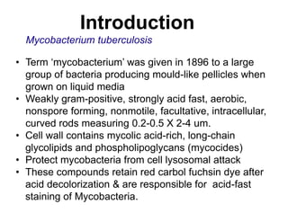 Introduction
Mycobacterium tuberculosis
• Term „mycobacterium‟ was given in 1896 to a large
group of bacteria producing mould-like pellicles when
grown on liquid media
• Weakly gram-positive, strongly acid fast, aerobic,
nonspore forming, nonmotile, facultative, intracellular,
curved rods measuring 0.2-0.5 X 2-4 um.
• Cell wall contains mycolic acid-rich, long-chain
glycolipids and phospholipoglycans (mycocides)
• Protect mycobacteria from cell lysosomal attack
• These compounds retain red carbol fuchsin dye after
acid decolorization & are responsible for acid-fast
staining of Mycobacteria.

 