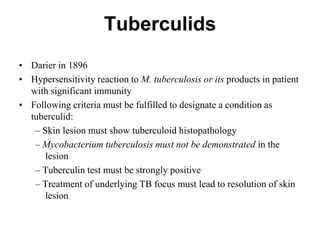 Tuberculids
• Darier in 1896
• Hypersensitivity reaction to M. tuberculosis or its products in patient
with significant immunity
• Following criteria must be fulfilled to designate a condition as
tuberculid:
– Skin lesion must show tuberculoid histopathology
– Mycobacterium tuberculosis must not be demonstrated in the
lesion
– Tuberculin test must be strongly positive
– Treatment of underlying TB focus must lead to resolution of skin
lesion

 