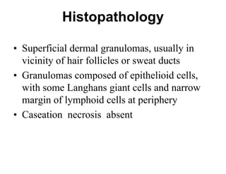 Histopathology
• Superficial dermal granulomas, usually in
vicinity of hair follicles or sweat ducts
• Granulomas composed of epithelioid cells,
with some Langhans giant cells and narrow
margin of lymphoid cells at periphery
• Caseation necrosis absent

 