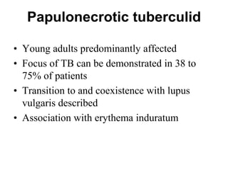 Papulonecrotic tuberculid
• Young adults predominantly affected
• Focus of TB can be demonstrated in 38 to
75% of patients
• Transition to and coexistence with lupus
vulgaris described
• Association with erythema induratum

 