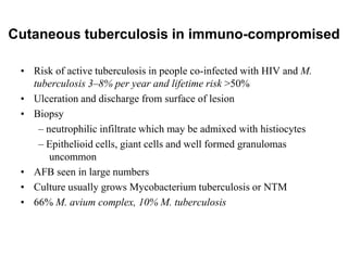 Cutaneous tuberculosis in immuno-compromised
• Risk of active tuberculosis in people co-infected with HIV and M.
tuberculosis 3–8% per year and lifetime risk >50%
• Ulceration and discharge from surface of lesion
• Biopsy
– neutrophilic infiltrate which may be admixed with histiocytes
– Epithelioid cells, giant cells and well formed granulomas
uncommon
• AFB seen in large numbers
• Culture usually grows Mycobacterium tuberculosis or NTM
• 66% M. avium complex, 10% M. tuberculosis

 
